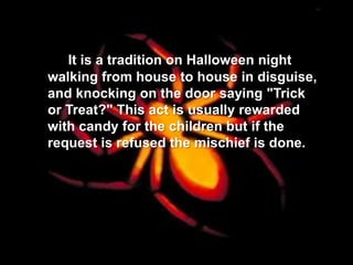 It is a tradition on Halloween night
walking from house to house in disguise,
and knocking on the door saying "Trick
or Treat?" This act is usually rewarded
with candy for the children but if the
request is refused the mischief is done.
 