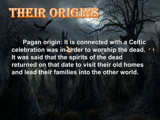 Pagan origin: It is connected with a Celtic
celebration was in order to worship the dead.
It was said that the spirits of the dead
returned on that date to visit their old homes
and lead their families into the other world.
 