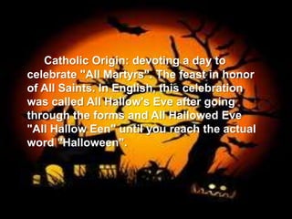 Catholic Origin: devoting a day to
celebrate "All Martyrs". The feast in honor
of All Saints. In English, this celebration
was called All Hallow's Eve after going
through the forms and All Hallowed Eve
"All Hallow Een" until you reach the actual
word "Halloween".
 