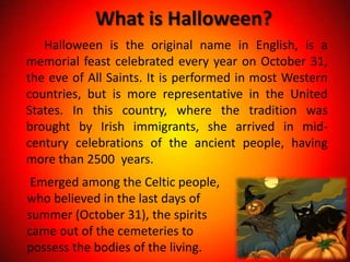 What is Halloween?
   Halloween is the original name in English, is a
memorial feast celebrated every year on October 31,
the eve of All Saints. It is performed in most Western
countries, but is more representative in the United
States. In this country, where the tradition was
brought by Irish immigrants, she arrived in mid-
century celebrations of the ancient people, having
more than 2500 years.
 Emerged among the Celtic people,
who believed in the last days of
summer (October 31), the spirits
came out of the cemeteries to
possess the bodies of the living.
 