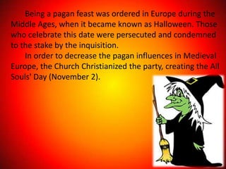 Being a pagan feast was ordered in Europe during the
Middle Ages, when it became known as Halloween. Those
who celebrate this date were persecuted and condemned
to the stake by the inquisition.
    In order to decrease the pagan influences in Medieval
Europe, the Church Christianized the party, creating the All
Souls' Day (November 2).
 