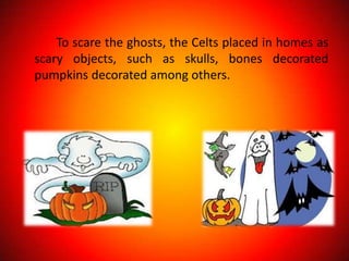 To scare the ghosts, the Celts placed in homes as
scary objects, such as skulls, bones decorated
pumpkins decorated among others.
 