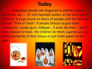 Today
        Nowadays people are disguised as witches, ghosts,
vampires, etc .... Or visit haunted castles. In the evening the
tradition is to go knock on doors of people with the famous
phrase "Trick or Treat”. If people choose to give them
sweetness : candy, gum, lollipops , it ends like that... But if
they choose to treat, the children do them a game such as
dirty courtyards of their house or put toilet paper on the
gate.
 