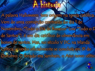 A historia
A palavra Halloween tem origem na Igreja católica.
Vem de uma corrupção contraída do dia 1 de
Novembro, "Todo o Dia de Buracos" (ou "Todo o D
de Santos"), é um dia católico de observância em
honra de santos. Mas, no século V DC, na Irlanda
Céltica, o verão oficialmente se concluía em 31 de
Outubro. O feriado era Samhain, o Ano novo céltico
 