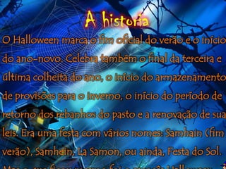 A historia
O Halloween marca o fim oficial do verão e o início
do ano-novo. Celebra também o final da terceira e
última colheita do ano, o início do armazenamento
de provisões para o inverno, o início do período de
retorno dos rebanhos do pasto e a renovação de sua
leis. Era uma festa com vários nomes: Samhain (fim
verão), Samhein, La Samon, ou ainda, Festa do Sol.
 