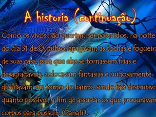 A historia (continuação)
Como os vivos não queriam ser possuídos, na noite
do dia 31 de Outubro, apagavam as tochas e fogueira
de suas casa, para que elas se tornassem frias e
desagradáveis, colocavam fantasias e ruidosamente
desfilavam em torno do bairro, sendo tão destrutivo
quanto possível, a fim de assustar os que procuravam
corpos para possuir, (Panati).
 