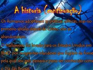 A historia (continuação)
Os Romanos adoptaram as práticas célticas, mas no
primeiro século depois de Cristo, eles as
abandonaram.

O Halloween foi levado para os Estados Unidos em
1840, por imigrantes irlandeses que fugiam da fome
pela qual seu país passava e passa ser conhecido como
o Dia das Bruxas.
 