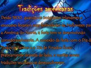 Tradições americanas
Desde 1800, quando os imigrantes irlandeses e
escoceses levaram suas festividades de Halloween par
a América do Norte, a festa tem se desenvolvido
consideravelmente. A conexão da festa com o Dia de
Todos os Santos e o Dia de Finados ficou
praticamente deixada de lado, e muitas novas
tradições seculares se desenvolveram.
 