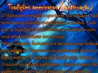 Tradições americanas (continuação)
O Halloween é muito importante nos Estados Unido
tanto para as crianças quanto para os adultos. Todo
ano, as lojas dos EUA enchem suas prateleiras com
uma série de fantasias demoníacas.
Para as crianças, fantasiar-se e sair pelas casas fazendo
brincadeira do "travessuras ou gostosuras" ainda é o
maior evento. A maioria das famílias nos Estados
Unidos e no Canadá participam, mesmo porque não
querem correr o risco de pequenos vandalismos.
 