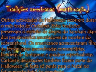 Tradições americanas (continuação)
Outras actividades de Halloween ocorrem duran
o mês todo de Outubro. Estas tradições
preservam o espírito de alegria do Samhain diant
dos pensamentos assustadores de morte e do
sobrenatural. Os americanos acrescentaram film
de terror, casas assombradas comunitárias,
histórias de fantasmas e quadros espiritualistas.
Cartões e decorações também fazem parte do
Halloween. A festa só perde para o Natal no
 