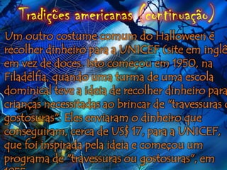 Tradições americanas (continuação)
Um outro costume comum do Halloween é
recolher dinheiro para a UNICEF (site em inglê
em vez de doces. Isto começou em 1950, na
Filadélfia, quando uma turma de uma escola
dominical teve a ideia de recolher dinheiro para
crianças necessitadas ao brincar de "travessuras o
gostosuras". Eles enviaram o dinheiro que
conseguiram, cerca de US$ 17, para a UNICEF,
que foi inspirada pela ideia e começou um
programa de "travessuras ou gostosuras", em
 