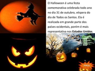 O Halloween é uma festa
comemorativa celebrada todo ano
no dia 31 de outubro, véspera do
dia de Todos os Santos. Ela é
realizada em grande parte dos
países ocidentais, porém é mais
representativa nos Estados Unidos.




                          7ºPCA
 