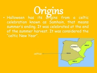 Origins• Halloween has its origins from a celtic
celebration known as Samhain, that means
summer’s ending. It was celebrated at the end
of the summer harvest. It was considered the
‘’celtic New Year’’.
celtics
 