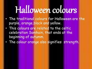 Halloween colours
• The traditional colours for Halloween are the
purple, orange,black and yellow.
• This colours are related to the celtic
celebration Samhain, that ends at the
beginning of autumm.
• The colour orange also signifies strength.
 