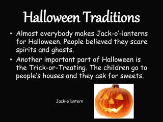 Halloween Traditions
• Almost everybody makes Jack-o’-lanterns
for Halloween. People believed they scare
spirits and ghosts.
• Another important part of Halloween is
the Trick-or-Treating. The children go to
people’s houses and they ask for sweets.
Jack-o’lantern
 