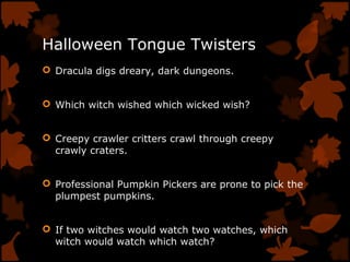 Halloween Tongue Twisters
 Dracula digs dreary, dark dungeons.
 Which witch wished which wicked wish?
 Creepy crawler critters crawl through creepy
crawly craters.
 Professional Pumpkin Pickers are prone to pick the
plumpest pumpkins.
 If two witches would watch two watches, which
witch would watch which watch?
 