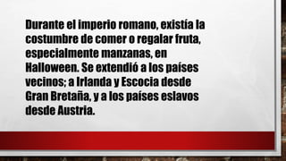 Durante el imperio romano, existía la
costumbre de comer o regalar fruta,
especialmente manzanas, en
Halloween. Se extendió a los países
vecinos; a Irlanda y Escocia desde
Gran Bretaña, y a los países eslavos
desde Austria.
 
