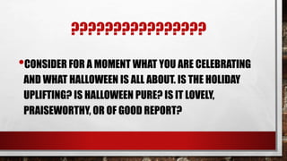 ????????????????
•CONSIDER FOR A MOMENT WHAT YOU ARE CELEBRATING
AND WHAT HALLOWEEN IS ALL ABOUT. IS THE HOLIDAY
UPLIFTING? IS HALLOWEEN PURE? IS IT LOVELY,
PRAISEWORTHY, OR OF GOOD REPORT?
 