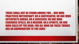 THERE SHALL NOT BE FOUND AMONG YOU ... ONE WHO
PRACTICES WITCHCRAFT, OR A SOOTHSAYER, OR ONE WHO
INTERPRETS OMENS, OR A SORCERER, OR ONE WHO
CONJURES SPELLS, OR A MEDIUM, OR A SPIRITS, OR ONE
WHO CALLS UP THE DEAD. FOR ALL WHO DO THESE THINGS
ARE AN ABOMINATION TO THE LORD.”
 