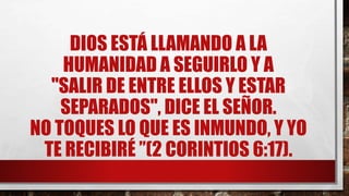 DIOS ESTÁ LLAMANDO A LA
HUMANIDAD A SEGUIRLO Y A
"SALIR DE ENTRE ELLOS Y ESTAR
SEPARADOS", DICE EL SEÑOR.
NO TOQUES LO QUE ES INMUNDO, Y YO
TE RECIBIRÉ ”(2 CORINTIOS 6:17).
 