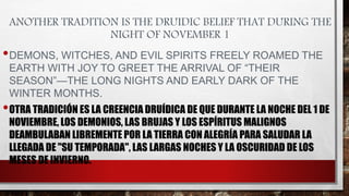 ANOTHER TRADITION IS THE DRUIDIC BELIEF THAT DURING THE
NIGHT OF NOVEMBER 1
•DEMONS, WITCHES, AND EVIL SPIRITS FREELY ROAMED THE
EARTH WITH JOY TO GREET THE ARRIVAL OF “THEIR
SEASON”—THE LONG NIGHTS AND EARLY DARK OF THE
WINTER MONTHS.
•OTRA TRADICIÓN ES LA CREENCIA DRUÍDICA DE QUE DURANTE LA NOCHE DEL 1 DE
NOVIEMBRE, LOS DEMONIOS, LAS BRUJAS Y LOS ESPÍRITUS MALIGNOS
DEAMBULABAN LIBREMENTE POR LA TIERRA CON ALEGRÍA PARA SALUDAR LA
LLEGADA DE "SU TEMPORADA", LAS LARGAS NOCHES Y LA OSCURIDAD DE LOS
MESES DE INVIERNO.
 