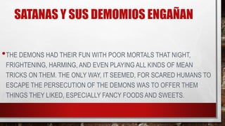 SATANAS Y SUS DEMOMIOS ENGAÑAN
•THE DEMONS HAD THEIR FUN WITH POOR MORTALS THAT NIGHT,
FRIGHTENING, HARMING, AND EVEN PLAYING ALL KINDS OF MEAN
TRICKS ON THEM. THE ONLY WAY, IT SEEMED, FOR SCARED HUMANS TO
ESCAPE THE PERSECUTION OF THE DEMONS WAS TO OFFER THEM
THINGS THEY LIKED, ESPECIALLY FANCY FOODS AND SWEETS.
 
