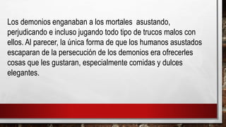 Los demonios enganaban a los mortales asustando,
perjudicando e incluso jugando todo tipo de trucos malos con
ellos. Al parecer, la única forma de que los humanos asustados
escaparan de la persecución de los demonios era ofrecerles
cosas que les gustaran, especialmente comidas y dulces
elegantes.
 