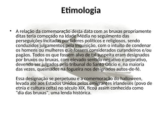Etimologia
• A relação da comemoração desta data com as bruxas propriamente
ditas teria começado na Idade Média no seguimento das
perseguições incitadas por líderes políticos e religiosos, sendo
conduzidos julgamentos pela Inquisição, com o intuito de condenar
os homens ou mulheres que fossem considerados curandeiros e/ou
pagãos. Todos os que fossem alvo de tal suspeita eram designados
por bruxos ou bruxas, com elevado sentido negativo e pejorativo,
devendo ser julgados pelo tribunal do Santo Ofício e, na maioria
das vezes, queimados na fogueira nos designados autos-de-fé.
Essa designação se perpetuou e a comemoração do halloween,
levada até aos Estados Unidos pelos emigrantes irlandeses (povo de
etnia e cultura celta) no século XIX, ficou assim conhecida como
"dia das bruxas", uma lenda histórica.
 