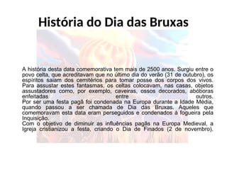 História do Dia das Bruxas
A história desta data comemorativa tem mais de 2500 anos. Surgiu entre o
povo celta, que acreditavam que no último dia do verão (31 de outubro), os
espíritos saiam dos cemitérios para tomar posse dos corpos dos vivos.
Para assustar estes fantasmas, os celtas colocavam, nas casas, objetos
assustadores como, por exemplo, caveiras, ossos decorados, abóboras
enfeitadas entre outros.
Por ser uma festa pagã foi condenada na Europa durante a Idade Média,
quando passou a ser chamada de Dia das Bruxas. Aqueles que
comemoravam esta data eram perseguidos e condenados à fogueira pela
Inquisição.
Com o objetivo de diminuir as influências pagãs na Europa Medieval, a
Igreja cristianizou a festa, criando o Dia de Finados (2 de novembro).
 