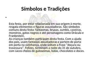 Símbolos e Tradições
•
Esta festa, por estar relacionada em sua origem à morte,
resgata elementos e figuras assustadoras. São símbolos
comuns desta festa: fantasmas, bruxas, zumbis, caveiras,
monstros, gatos negros e até personagens como Drácula e
Frankestein.
As crianças também participam desta festa. Com a ajuda
dos pais, usam fantasias assustadoras e partem de porta
em porta na vizinhança, onde soltam a frase “doçura ou
travessura”. Felizes, terminam a noite do 31 de outubro,
com sacos cheios de guloseimas, balas, chocolates e doces.
 