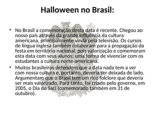 Halloween no Brasil:
• No Brasil a comemoração desta data é recente. Chegou ao
nosso país através da grande influência da cultura
americana, principalmente vinda pela televisão. Os cursos
de língua inglesa também colaboram para a propagação da
festa em território nacional, pois valorização e comemoram
esta data com seus alunos: uma forma de vivenciar com os
estudantes a cultura norte-americana.
• Muitos brasileiros defendem que a data nada tem a ver
com nossa cultura e, portanto, deveria ser deixada de lado.
Argumentam que o Brasil tem um rico folclore que deveria
ser mais valorizado. Para tanto, foi criado pelo governo, em
2005, o Dia do Saci (comemorado também em 31 de
outubro).
 