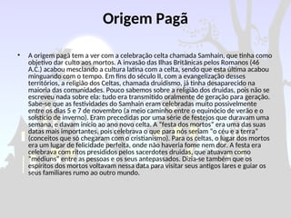 Origem Pagã
• A origem pagã tem a ver com a celebração celta chamada Samhain, que tinha como
objetivo dar culto aos mortos. A invasão das Ilhas Britânicas pelos Romanos (46
A.C.) acabou mesclando a cultura latina com a celta, sendo que esta última acabou
minguando com o tempo. Em fins do século II, com a evangelização desses
territórios, a religião dos Celtas, chamada druidismo, já tinha desaparecido na
maioria das comunidades. Pouco sabemos sobre a religião dos druidas, pois não se
escreveu nada sobre ela: tudo era transmitido oralmente de geração para geração.
Sabe-se que as festividades do Samhain eram celebradas muito possivelmente
entre os dias 5 e 7 de novembro (a meio caminho entre o equinócio de verão e o
solstício de inverno). Eram precedidas por uma série de festejos que duravam uma
semana, e davam início ao ano novo celta. A “festa dos mortos” era uma das suas
datas mais importantes, pois celebrava o que para nós seriam “o céu e a terra”
(conceitos que só chegaram com o cristianismo). Para os celtas, o lugar dos mortos
era um lugar de felicidade perfeita, onde não haveria fome nem dor. A festa era
celebrava com ritos presididos pelos sacerdotes druidas, que atuavam como
“médiuns” entre as pessoas e os seus antepassados. Dizia-se também que os
espíritos dos mortos voltavam nessa data para visitar seus antigos lares e guiar os
seus familiares rumo ao outro mundo.
 