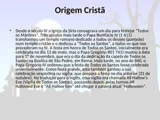 Origem Cristã
• Desde o século IV a Igreja da Síria consagrava um dia para festejar “Todos
os Mártires”. Três séculos mais tarde o Papa Bonifácio IV († 615)
transformou um templo romano dedicado a todos os deuses (panteão)
num templo cristão e o dedicou a “Todos os Santos”, a todos os que nos
precederam na fé. A festa em honra de Todos os Santos, inicialmente era
celebrada no dia 13 de maio, mas o Papa Gregório III(† 741) mudou a data
para 1º de novembro, que era o dia da dedicação da capela de Todos os
Santos na Basílica de São Pedro, em Roma. Mais tarde, no ano de 840, o
Papa Gregório IV ordenou que a festa de Todos os Santos fosse celebrada
universalmente. Como festa grande, esta também ganhou a sua
celebração vespertina ou vigília, que prepara a festa no dia anterior (31 de
outubro). Na tradução para o inglês, essa vigília era chamada All Hallow’s
Eve (Vigília de Todos os Santos), passando depois pelas formas All
Hallowed Eve e “All Hallow Een” até chegar à palavra atual “Halloween”.
 