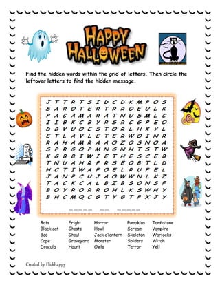 Created by Flickhappy
Find the hidden words within the grid of letters. Then circle the
leftover letters to find the hidden message.
Bats
Black cat
Boo
Cape
Dracula
Fright
Ghosts
Ghoul
Graveyard
Haunt
Horror
Howl
Jack o’lantern
Monster
Owls
Pumpkins
Scream
Skeleton
Spiders
Terror
Tombstone
Vampire
Warlocks
Witch
Yell
__ __ __ __ __ __ __ __ __ __ __ __
 