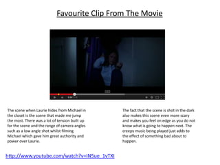 Favourite Clip From The Movie 
The scene when Laurie hides from Michael in 
the closet is the scene that made me jump 
the most. There was a lot of tension built up 
for the scene and the range of camera angles 
such as a low angle shot whilst filming 
Michael which gave him great authority and 
power over Laurie. 
http://www.youtube.com/watch?v=IN5ue_1vTXI 
The fact that the scene is shot in the dark 
also makes this scene even more scary 
and makes you feel on edge as you do not 
know what is going to happen next. The 
creepy music being played just adds to 
the effect of something bad about to 
happen. 
