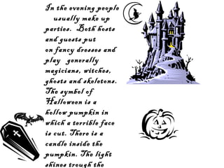 In the evening people
usually make up
parties. Both hosts
and guests put
on fancy dresses and
play generally
magicians, witches,
ghosts and skeletons.
The symbol of
Halloween is a
hollow pumpkin in
which a terrible face
is cut. There is a
candle inside the
pumpkin. The light
shines trough the