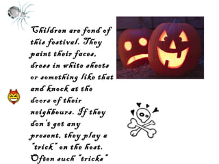 Children are fond of
this festival. They
paint their faces,
dress in white sheets
or something like that
and knock at the
doors of their
neighbours. If they
don’t get any
present, they play a
“trick” on the host.
Often such “tricks”
are unpleasant.