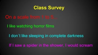 Class Survey 
On a scale from 1 to 5... 
I like watching horror films 
I don´t like sleeping in complete darkness 
If I saw a spider in the shower, I would scream 
 