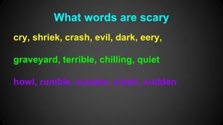 What words are scary 
cry, shriek, crash, evil, dark, eery, 
graveyard, terrible, chilling, quiet 
howl, rumble, scream, crash, sudden 
 