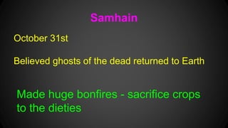Samhain 
October 31st 
Believed ghosts of the dead returned to Earth 
Made huge bonfires - sacrifice crops 
to the dieties 
 