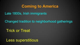 Coming to America 
Late 1800s, Irish immigrants 
Changed tradition to neighborhood gatherings 
Trick or Treat 
Less superstitious 
 