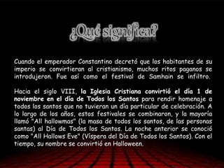 Cuando el emperador Constantino decretó que los habitantes de su
imperio se convirtieran al cristianismo, muchos ritos paganos se
introdujeron. Fue así como el festival de Samhain se infiltro.
Hacia el siglo VIII, la Iglesia Cristiana convirtió el día 1 de
noviembre en el día de Todos los Santos para rendir homenaje a
todos los santos que no tuvieran un día particular de celebración. A
lo largo de los años, estos festivales se combinaron, y la mayoría
llamó "All hallowmas" (la masa de todos los santos, de las personas
santas) al Día de Todos los Santos. La noche anterior se conoció
como "All Hallows Eve" (Víspera del Día de Todos los Santos). Con el
tiempo, su nombre se convirtió en Halloween.
 