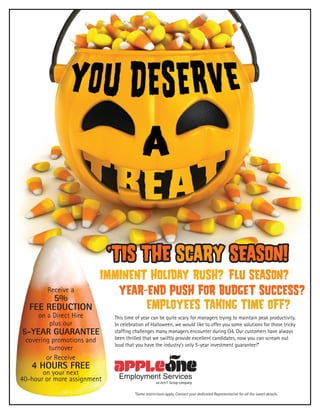 ‘Tis the scary seasON!

Receive a

5%
fee reduction
on a Direct Hire
plus our

imminent holiday rush? flu season?
year-end push for budget success?
employees taking time off?

5-year guarantee
covering promotions and
turnover
or Receive

4 Hours Free

on your next
40-hour or more assignment

This time of year can be quite scary for managers trying to maintain peak productivity.
In celebration of Halloween, we would like to offer you some solutions for those tricky
staffing challenges many managers encounter during Q4. Our customers have always
been thrilled that we swiftly provide excellent candidates, now you can scream out
loud that you have the industry’s only 5-year investment guarantee!*
RUTH CASTILLO MBA
310-242-9977
rcastillo@appleone.com

*Some restrictions apply. Contact your dedicated Representative for all the sweet details.

 
