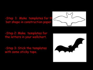 -Step 1: Make templates for the
bat shape in construction paper.
-Step 2: Make templates for
the letters in your wallchart.
-Step 3: Stick the templates
with some sticky tape.
 