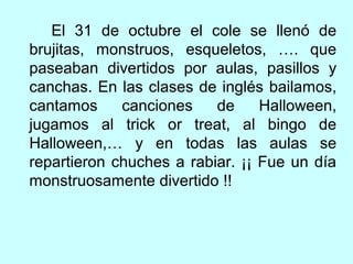 El 31 de octubre el cole se llenó de 
brujitas, monstruos, esqueletos, …. que 
paseaban divertidos por aulas, pasillos y 
canchas. En las clases de inglés bailamos, 
cantamos canciones de Halloween, 
jugamos al trick or treat, al bingo de 
Halloween,… y en todas las aulas se 
repartieron chuches a rabiar. ¡¡ Fue un día 
monstruosamente divertido !! 
 