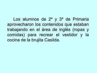 Los alumnos de 2º y 3º de Primaria 
aprovecharon los contenidos que estaban 
trabajando en el área de inglés (ropas y 
comidas) para recrear el vestidor y la 
cocina de la brujita Casilda. 
 