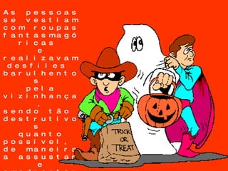 As pessoas  se vestiam  com roupas  fantasmagóricas  e realizavam desfiles  barulhentos  pela vizinhança, sendo tão  destrutivos  quanto possível,  de maneira  a assustar  e amedrontar  os espíritos  que estavam  a procura de  corpos para possuí-los. 