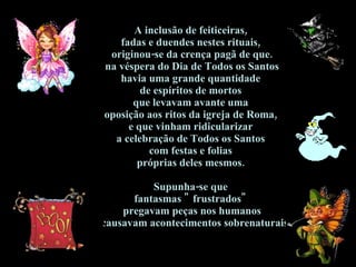 A inclusão de feiticeiras,  fadas e duendes nestes rituais,  originou-se da crença pagã de que.  na véspera do Dia de Todos os Santos  havia uma grande quantidade  de espíritos de mortos  que levavam avante uma  oposição aos ritos da igreja de Roma,  e que vinham ridicularizar  a celebração de Todos os Santos  com festas e folias  próprias deles mesmos.  Supunha-se que  fantasmas " frustrados"  pregavam peças nos humanos  e causavam acontecimentos sobrenaturais .  
