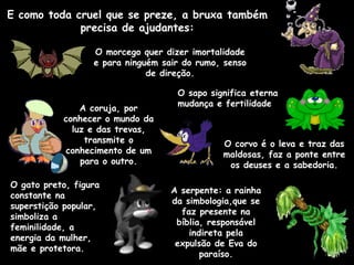 E como toda cruel que se preze, a bruxa também precisa de ajudantes: O corvo é o leva e traz das maldosas, faz a ponte entre os deuses e a sabedoria. A coruja, por conhecer o mundo da luz e das trevas, transmite o conhecimento de um para o outro. O gato preto, figura constante na superstição popular, simboliza a feminilidade, a energia da mulher, mãe e protetora. O morcego quer dizer imortalidade e para ninguém sair do rumo, senso de direção. O sapo significa eterna mudança e fertilidade A serpente: a rainha da simbologia,que se faz presente na bíblia, responsável indireta pela expulsão de Eva do paraíso. 