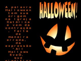 A palavra Halloween tem sua origem  na Igreja Católica e vem da contração, feita de maneira errada,  da expressão "All Hallows Eve“,  que significa Dia de Todos os Santos e corresponde ao dia Primeiro de Novembro, que no catolicismo é o dia de reverência aos Santos mortos 